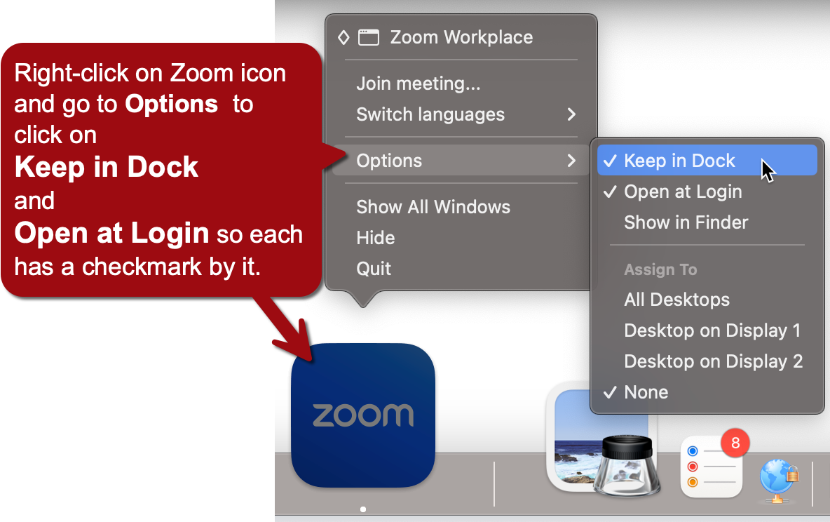 This image provides instructions on how to configure certain settings for the Zoom application on a Mac computer. Here's a breakdown of what's shown: There's a blue Zoom icon in the dock at the bottom of the screen. Above the icon, there are two dropdown menus showing options when right-clicking on the Zoom icon: The first menu shows "Zoom Workplace" options including "Join meeting...", "Switch languages", "Options", "Show All Windows", "Hide", and "Quit". The second menu, which appears when hovering over "Options", displays choices like "Keep in Dock", "Open at Login", "Show in Finder", and "Assign To" options for different desktops. A red text box on the left provides instructions: "Right-click on Zoom icon and go to Options to click on Keep in Dock and Open at Login so each has a checkmark by it." The image shows that "Keep in Dock" is already checked, while "Open at Login" needs to be checked according to the instructions. At the bottom right corner of the screen, there are icons for what appear to be other Mac applications or system functions, including one with a red notification badge showing the number 8. This image is essentially a tutorial on how to set up Zoom to stay in the dock and open automatically when logging into the computer on a Mac OS system.